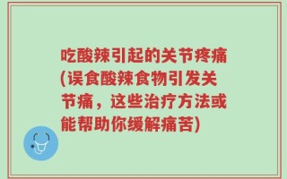吃酸辣引起的关节疼痛(误食酸辣食物引发关节痛，这些治疗方法或能帮助你缓解痛苦)