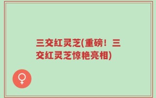 三交红灵芝(重磅！三交红灵芝惊艳亮相)