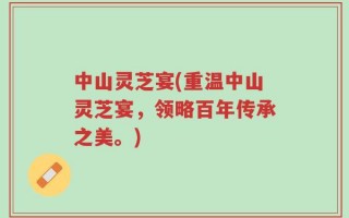 中山灵芝宴(重温中山灵芝宴，领略百年传承之美。)