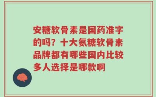 安糖软骨素是国药准字的吗？十大氨糖软骨素品牌都有哪些国内比较多人选择是哪款啊