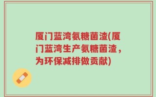 厦门蓝湾氨糖菌渣(厦门蓝湾生产氨糖菌渣，为环保减排做贡献)