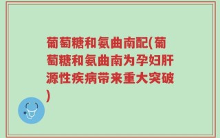葡萄糖和氨曲南配(葡萄糖和氨曲南为孕妇肝源性疾病带来重大突破)
