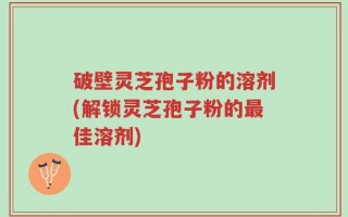破壁灵芝孢子粉的溶剂(解锁灵芝孢子粉的最佳溶剂)