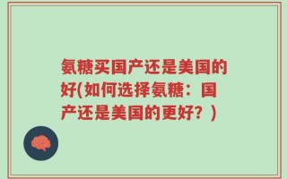 氨糖买国产还是美国的好(如何选择氨糖：国产还是美国的更好？)