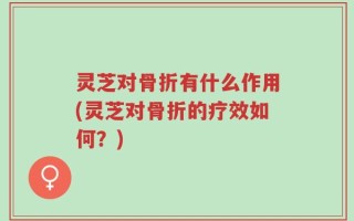 灵芝对骨折有什么作用(灵芝对骨折的疗效如何？)
