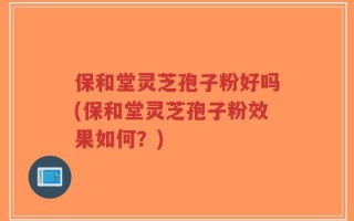 保和堂灵芝孢子粉好吗(保和堂灵芝孢子粉效果如何？)