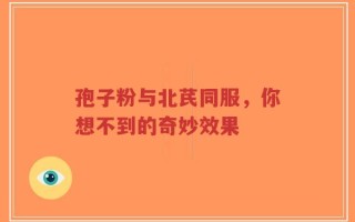 孢子粉与北芪同服，你想不到的奇妙效果
