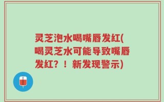 灵芝泡水喝嘴唇发红(喝灵芝水可能导致嘴唇发红？！新发现警示)