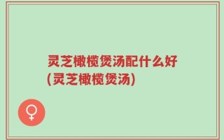 灵芝橄榄煲汤配什么好(灵芝橄榄煲汤)
