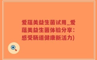 爱蕴美益生菌试用_爱蕴美益生菌体验分享：感受肠道健康新活力)