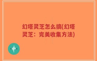 幻塔灵芝怎么搞(幻塔灵芝：完美收集方法)