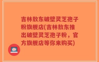 吉林敖东破壁灵芝孢子粉旗舰店(吉林敖东推出破壁灵芝孢子粉，官方旗舰店等你来购买)