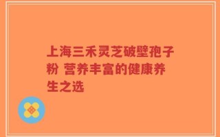 上海三禾灵芝破壁孢子粉 营养丰富的健康养生之选