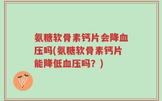 氨糖软骨素钙片会降血压吗(氨糖软骨素钙片能降低血压吗？)