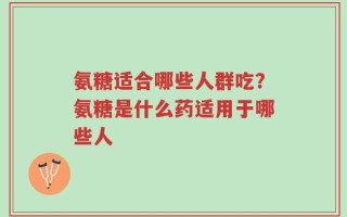 氨糖适合哪些人群吃？氨糖是什么药适用于哪些人