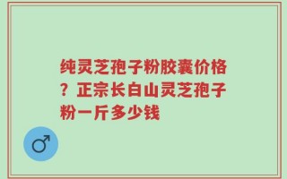 纯灵芝孢子粉胶囊价格？正宗长白山灵芝孢子粉一斤多少钱