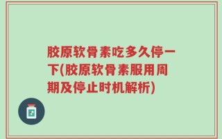 胶原软骨素吃多久停一下(胶原软骨素服用周期及停止时机解析)
