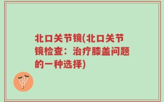 北口关节镜(北口关节镜检查：治疗膝盖问题的一种选择)
