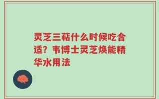 灵芝三萜什么时候吃合适？韦博士灵芝焕能精华水用法