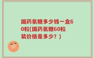 国药氨糖多少钱一盒60粒(国药氨糖60粒装价格是多少？)