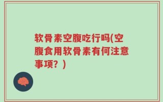 软骨素空腹吃行吗(空腹食用软骨素有何注意事项？)