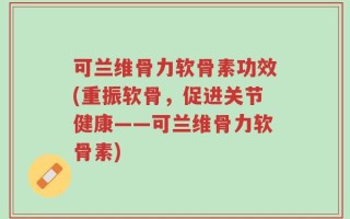 可兰维骨力软骨素功效(重振软骨，促进关节健康——可兰维骨力软骨素)