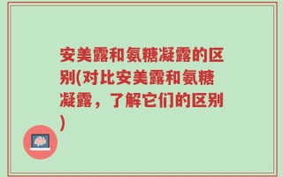 安美露和氨糖凝露的区别(对比安美露和氨糖凝露，了解它们的区别)