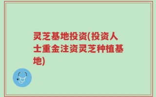 灵芝基地投资(投资人士重金注资灵芝种植基地)