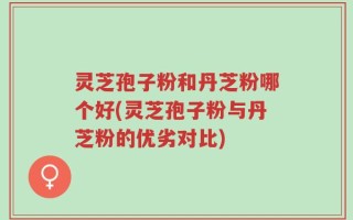 灵芝孢子粉和丹芝粉哪个好(灵芝孢子粉与丹芝粉的优劣对比)