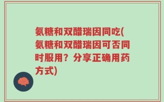 氨糖和双醋瑞因同吃(氨糖和双醋瑞因可否同时服用？分享正确用药方式)