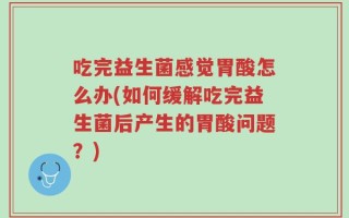 吃完益生菌感觉胃酸怎么办(如何缓解吃完益生菌后产生的胃酸问题？)