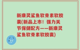 新康灵鲨鱼软骨素软胶囊(新品上市！强力关节保健配方——新康灵鲨鱼软骨素软胶囊)