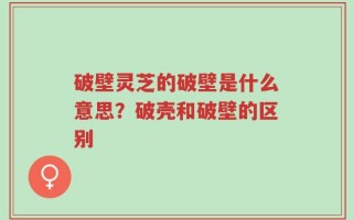 破壁灵芝的破壁是什么意思？破壳和破壁的区别
