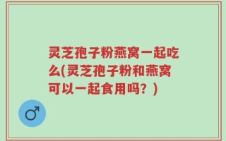 灵芝孢子粉燕窝一起吃么(灵芝孢子粉和燕窝可以一起食用吗？)