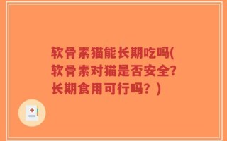 软骨素猫能长期吃吗(软骨素对猫是否安全？长期食用可行吗？)