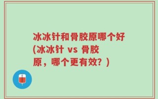 冰冰针和骨胶原哪个好(冰冰针 vs 骨胶原，哪个更有效？)