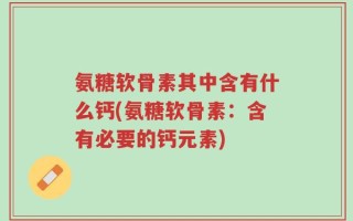 氨糖软骨素其中含有什么钙(氨糖软骨素：含有必要的钙元素)