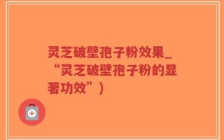 灵芝破壁孢子粉效果_“灵芝破壁孢子粉的显著功效”)