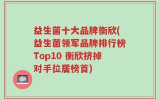 益生菌十大品牌衡欣(益生菌领军品牌排行榜Top10 衡欣挤掉对手位居榜首)