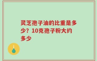 灵芝孢子油的比重是多少？10克孢子粉大约多少