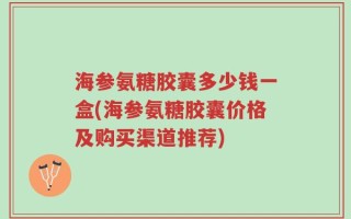 海参氨糖胶囊多少钱一盒(海参氨糖胶囊价格及购买渠道推荐)