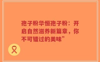 孢子粉华恒孢子粉：开启自然滋养新篇章，你不可错过的美味”