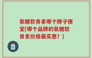 氨糖软骨素哪个牌子便宜(哪个品牌的氨糖软骨素价格最实惠？)