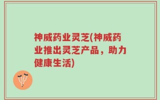 神威药业灵芝(神威药业推出灵芝产品，助力健康生活)