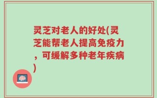 灵芝对老人的好处(灵芝能帮老人提高免疫力，可缓解多种老年疾病)