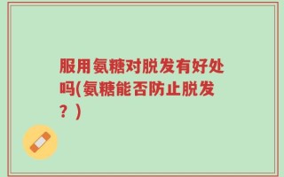 服用氨糖对脱发有好处吗(氨糖能否防止脱发？)