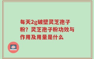 每天2g破壁灵芝孢子粉？灵芝孢子粉功效与作用及用量是什么