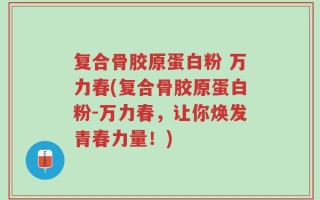复合骨胶原蛋白粉 万力春(复合骨胶原蛋白粉-万力春，让你焕发青春力量！)