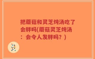 把蘑菇和灵芝炖汤吃了会胖吗(蘑菇灵芝炖汤：会令人发胖吗？)