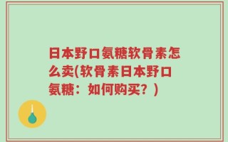 日本野口氨糖软骨素怎么卖(软骨素日本野口氨糖：如何购买？)